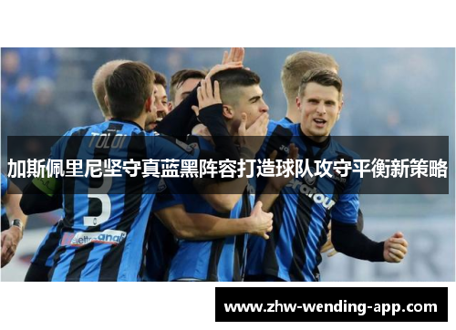 加斯佩里尼坚守真蓝黑阵容打造球队攻守平衡新策略 加斯佩里尼坚守真蓝黑阵容打造球队攻守平衡新策略