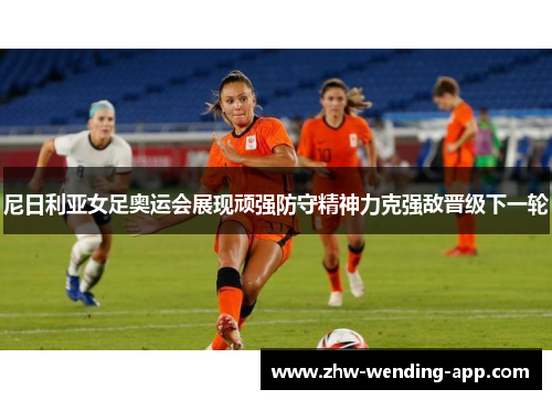 尼日利亚女足奥运会展现顽强防守精神力克强敌晋级下一轮