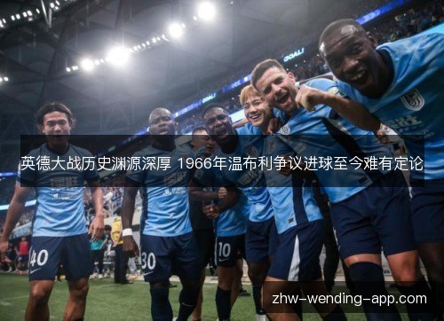 英德大战历史渊源深厚 1966年温布利争议进球至今难有定论 英德大战历史渊源深厚 1966年温布利争议进球至今难有定论